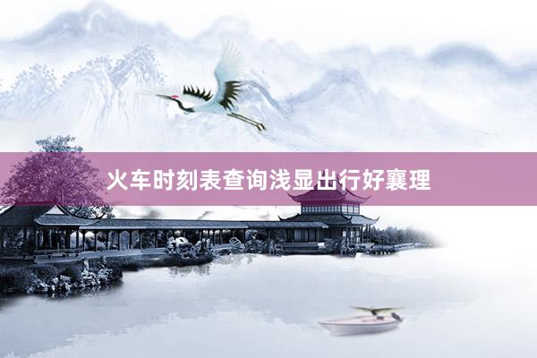 火车时刻表查询浅显出行好襄理